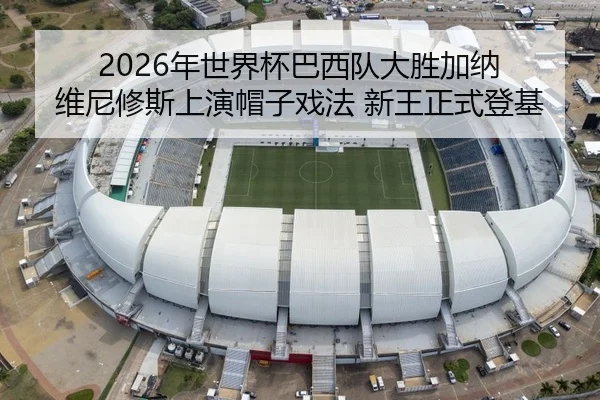 2026年世界杯巴西队大胜加纳 维尼修斯上演帽子戏法 新王正式登基