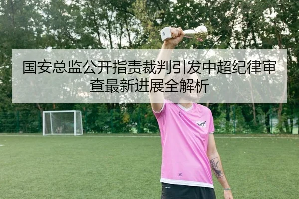 国安总监公开指责裁判引发中超纪律审查最新进展全解析 - yaxin